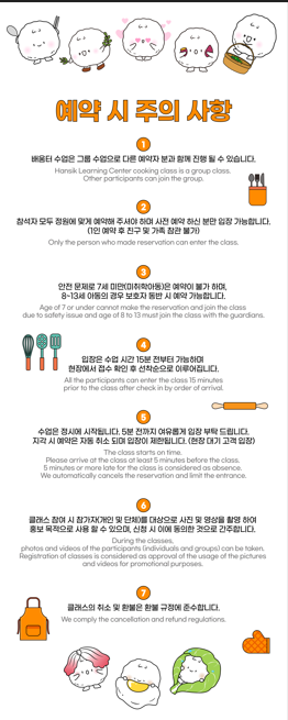 예약 시 주의 사항 1. 배움터 수업은 그룹 수업으로 다른 예약자 분과 함께 진행될 수 있습니다. 2. 참석자 모두 정원에 맞게 예약해주셔야 하며 사전 예약 하신 분만 입장 가능합니다. (1인 예약 후 친구 및 가족 참관 불가) 3. 안전 문제로 7세 미만(미취학아동)은 예약이 불가하며, 8~13세 아동의 경우 보호자 동반 시 예약 가능합니다. 4. 입장은 수업시간 15분 전부터 가능하며, 현장에서 접수 확인 후 선착순으로 이루어집니다. 5. 수업은 정시에 시작됩니다. 5분전까지 여유롭게 입장 부탁드립니다. 지각 시 예약은 자동 취소되며 입장이 제한됩니다. (현장 대기 고객 입장) 6. 클래스 참여 시 참가자(개인 및 단체)를 대상으로 사진 및 영상을 촬영하여 홍보 목적으로 사용할 수 있으며 신청 시 이에 동의한 것으로 간주합니다. 7. 클래스의 취소 및 환불은 환불 규정에 준수합니다. 