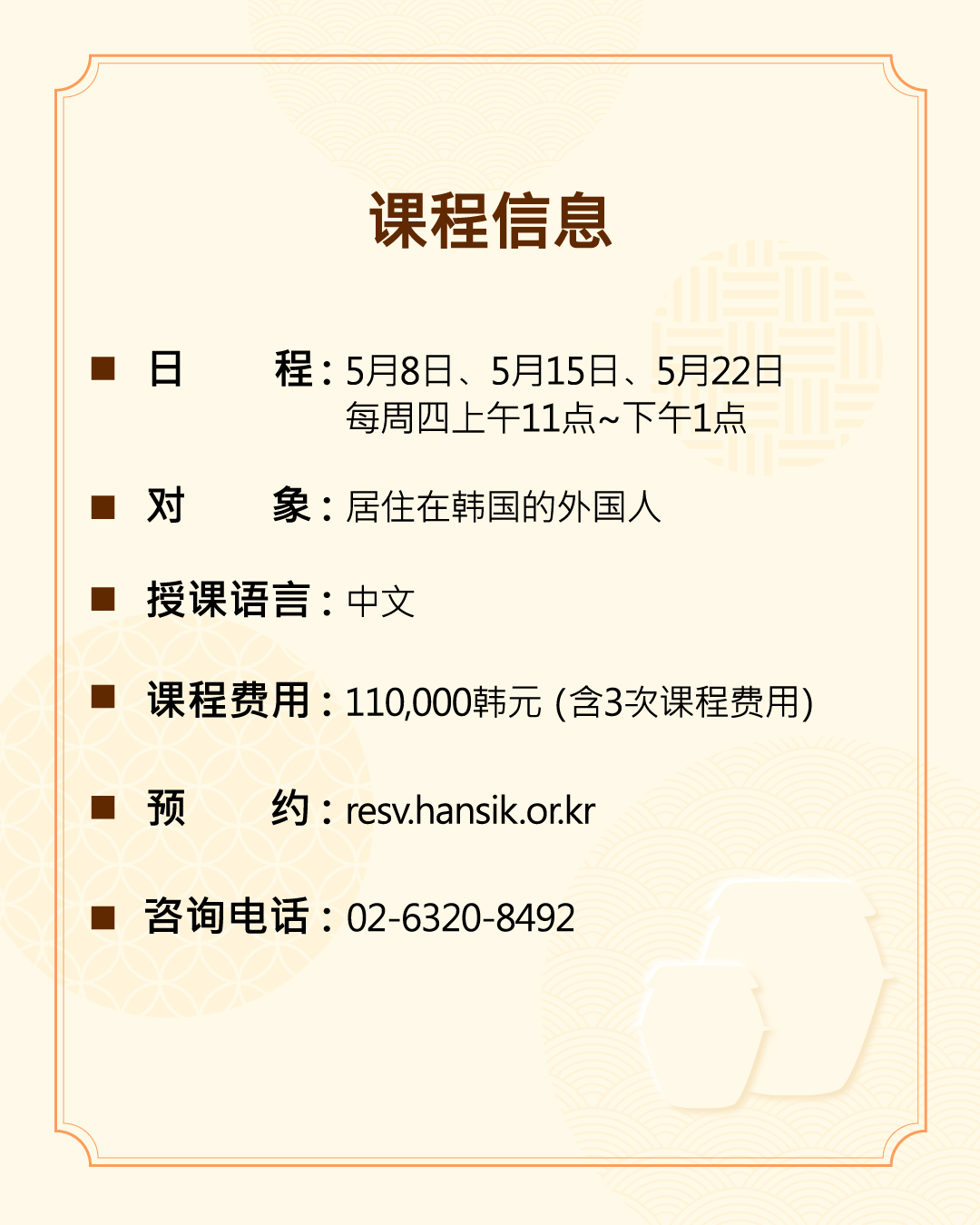 课程信息 日 程：5月8日、5月15日、5月22日 每周四上午11点~下午1点 对 象：居住在韩国的外国人 授课语言：中文 课程费用：110,000韩元（含3次课程费用） 预 约：resv.hansik.or.kr 咨询电话：02-6320-8492