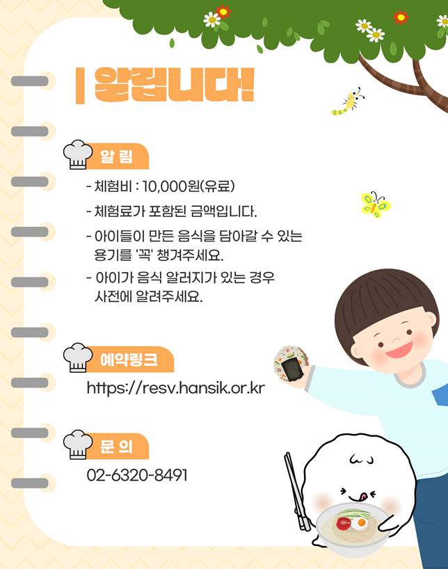 알립니다!/ 체험비: 10,000원(유료), 체험료가 포함된 금액입니다., 아이들이 만든 음식을 담아갈 수 있는 용기를 '꼭' 챙겨주세요, 아이가 음식 알러지가 잇는 경우 사전에 알려주세요., 예약링크: https://resv.hansik.or.kr/, 문의: 02-6320-8491