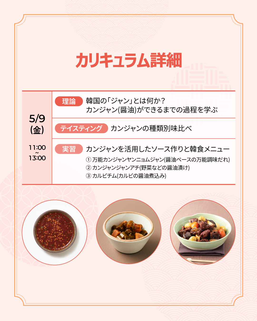  カリキュラム詳細 5/9(金) [理論]韓国の「ジャン」とは何か？ カンジャン(醤油)ができるまでの過程を学ぶ  [テイスティング]カンジャンの種類別味比べ  [実習]カンジャンを活用したソース作りと韓食メニュー - 万能カンジャンヤンニョムジャン(醤油ベースの万能調味だれ)、カンジャンジャンアチ(野菜などの醤油漬け)、カルビチム(カルビの醤油煮込み)