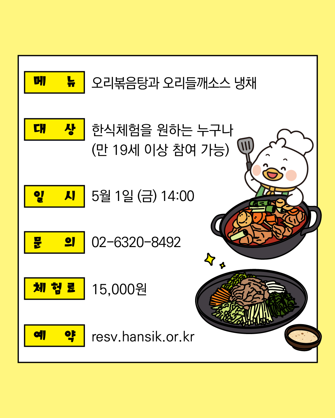 - 메뉴: 오리볶음탕과 오리들깨소스 냉채 - 대상: 한식체험을 원하는 누구나 (만 19세 이상 참여 가능) - 일시: 5월 1일 (금) 14:00 - 문의: 02-6320-8492 - 체험료: 15,000원 - 예약: resv.hansik.or.kr