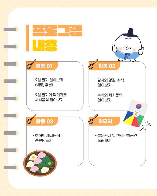 프로그램 내용/ 활동1: 9월 절기 알아보기(백로, 추분), 9월 절기와 먹거리로 세시음식 알아보기, 활동2: 감사의 명절, 추석 알아보기, 추석의 세시풍속 알아보기, 활동3: 추석의 세시음식 송편만들기, 마무리: 설문조사 및 한식문화공간 둘러보기