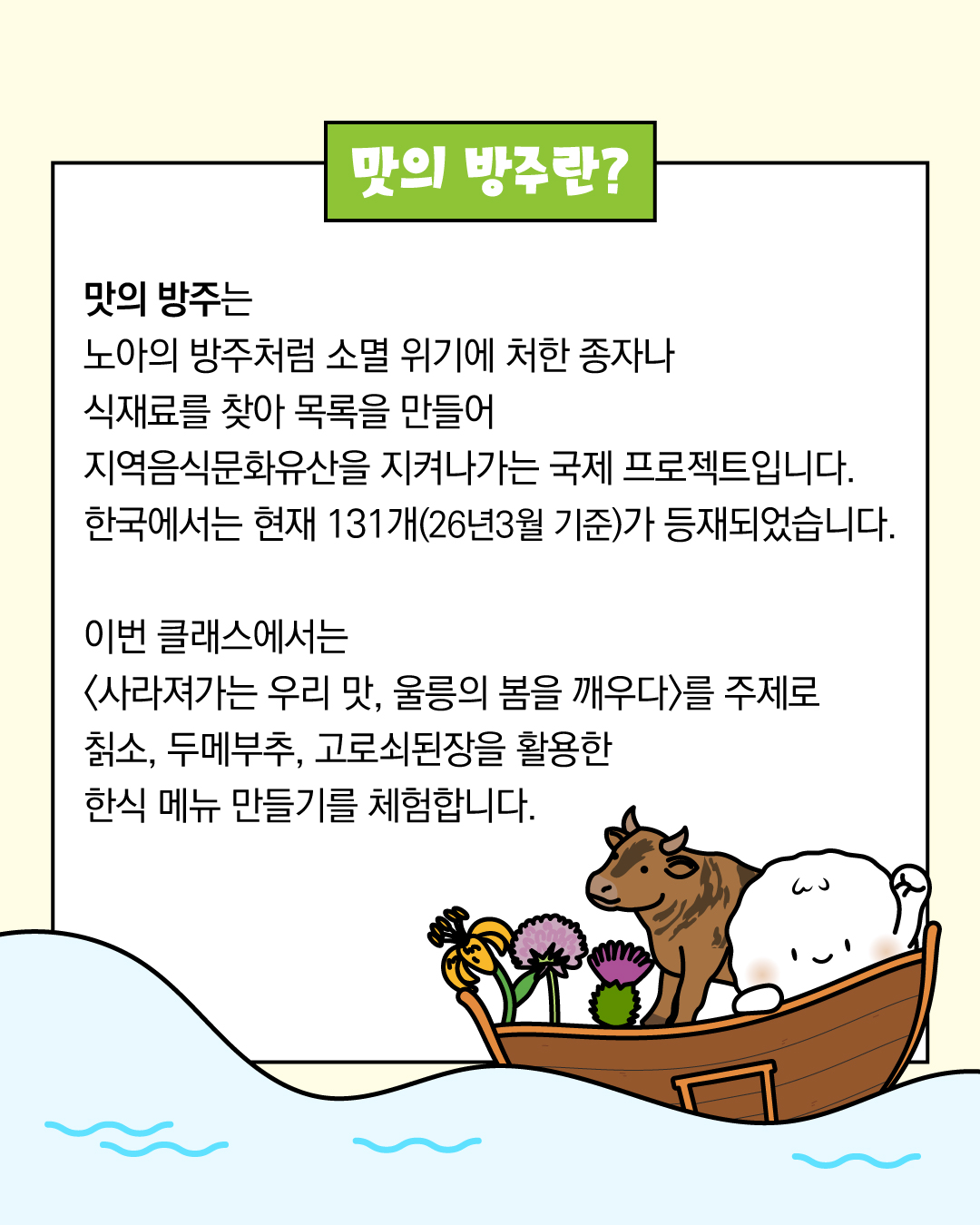 맛의 방주란?  맛의 방주는 노아의 방주처럼 소멸 위기에 처한 종자나 식재료를 찾아 목록을 만들어 지역음식문화유산을 지켜나가는 국제 프로젝트입니다. 한국에서는 현재 131개(26년3월 기준)가 등재되었습니다.   이번 클래스에서는 <사라져가는 우리 맛, 울릉의 봄을 깨우다>를 주제로 칡소, 두메부추, 고로쇠된장을 활용한 한식 메뉴 만들기를 체험합니다. 