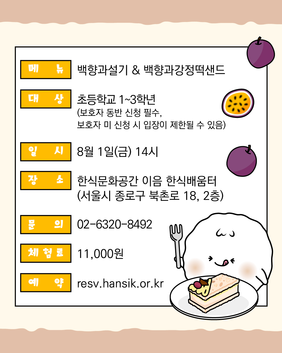 메뉴 백향과설기&백향과강정떡샌드 대상 초등학교 1~3학년 (보호자 동반 신청 필수, 보호자 미 신청 시 입장이 제한될 수 있음) 일시 8월 1일 (금) 14시 장소 한식문화공간이음 한식배움터(서울시 종로구 북촌로 18,2층) 문의 02-6320-8492 체험료 11,000원 예약 resv.hansik.or.kr