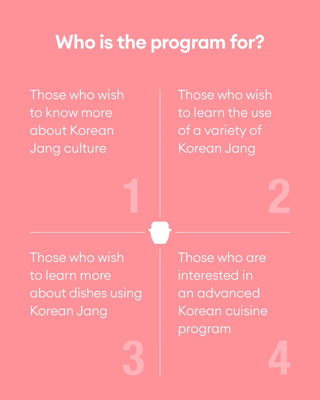 Who is the program for? - Those who wish to know more about Korean Jang culture - Those who wish to learn the use of a variety of Korean Jang - Those who wish to learn more about dishes using Korean Jang - Those who are interested in an advanced Korean cuisine program