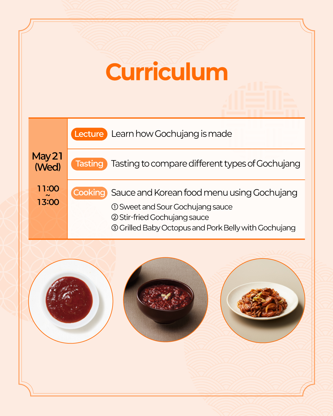Curriculum May 21 (Wed) (Lecture) Learn how red chili paste is made (Tasting) Tasting to compare different types of red chili pastes (Cooking) Sauce and Korean food menu using Gochujang ① Sweet and Sour Gochujang sauce ② Sautéed hot pepper paste ③ Grilled Baby Octopus and Pork Belly with Gochujang