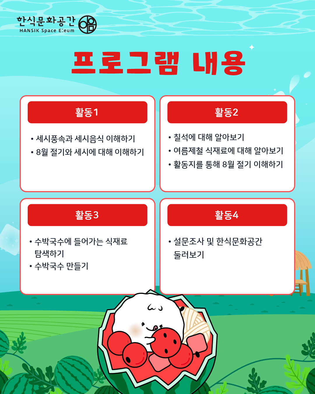 프로그램 내용/ 활동1: 세시풍속과 세시음식 이해하기, 8월 절기와 세시에 대해 이해하기 활동2: 칠석에 대해 알아보기, 활동지를 통해 8월 절기 이해하기, 활동3: 수박국수에 들어가는 식재료 탐색하기, 수박국수 만들기, 마무리: 설문조사 및 한식문화공간 둘러보기