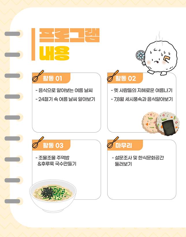프로그램 내용/ 활동1: 음식으로 알아보는 여름 날씨, 24절기 속 여름 날씨 알아보기, 활동2: 옛 사람들의 지혜로운 여름나기, 7,8월세시풍숙과 음식알아보기, 활동3: 조물조물 주먹밥&후루룩 국수 만들기, 마무리: 설문조사 및 한식문화공간 둘러보기