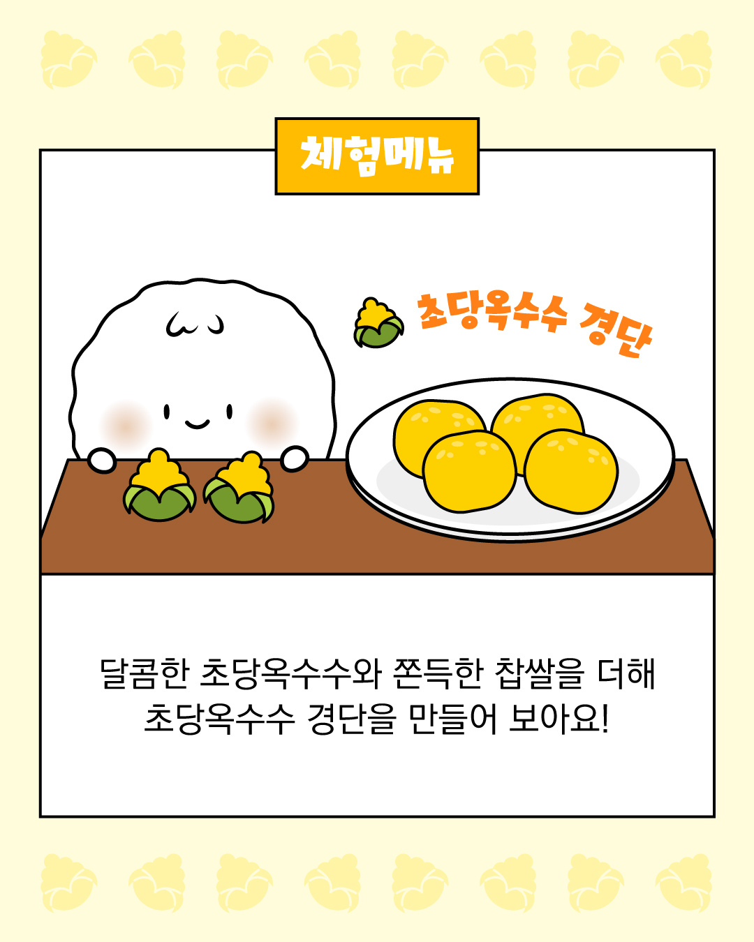 체험 메뉴   초당옥수수 경단   예시 : 달콤한 초당옥수수와 쫀득한 찹쌀을 더해 초당옥수수 경단을 만들어보아요!