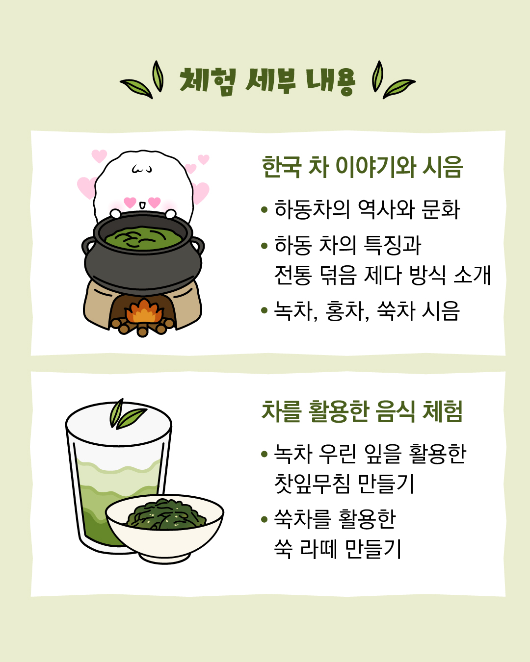 체험 세부 내용 / 한국 차 이야기와 시음 / 하동차의 역사와 문화, 하동 차의 특징과 전통 덖음 제다 방식 소개, 녹차, 홍차, 쑥차 시음 / 차를 활용한 음식 체험 / 녹차 우린 잎을 활용한 찻잎무침 만들기, 쑥차를 활용한 쑥 라떼 만들기 