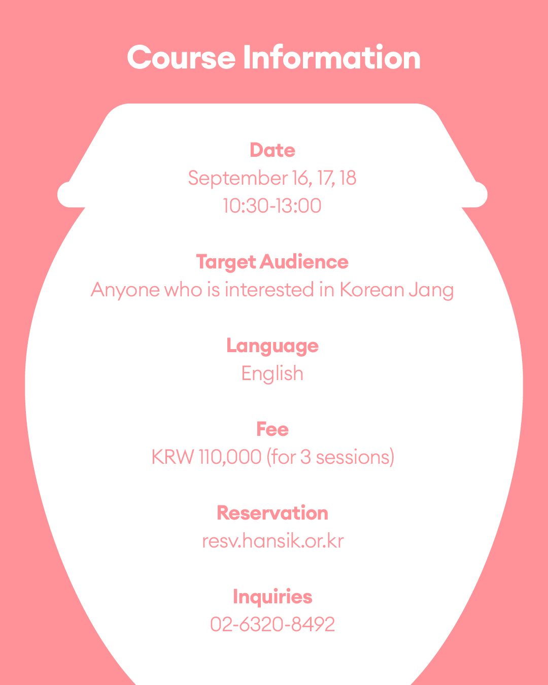 Course Information Date: September 16th,17th,18th 10:30 - 13:00 Target Audience: Foreign residents in Korea Language: English Fee: KRW 110,000 (for 3 sessions) Reservation: resv.hansik.or.kr Inquiries: 02-6320-8492