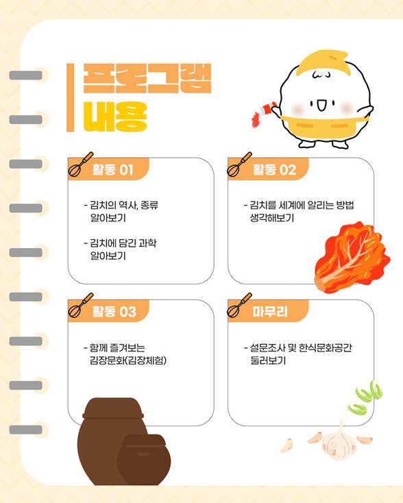 프로그램 내용/ 활동1: 김치의 역사, 종류 알아보기, 김치에 담긴 과학 알아보기, 활동2: 김치를 세계에 알리는 방법 생각해보기, 활동3: 함께 즐겨보는 김장문화(김장체험), 마무리: 설문조사 및 한식문화공간 둘러보기