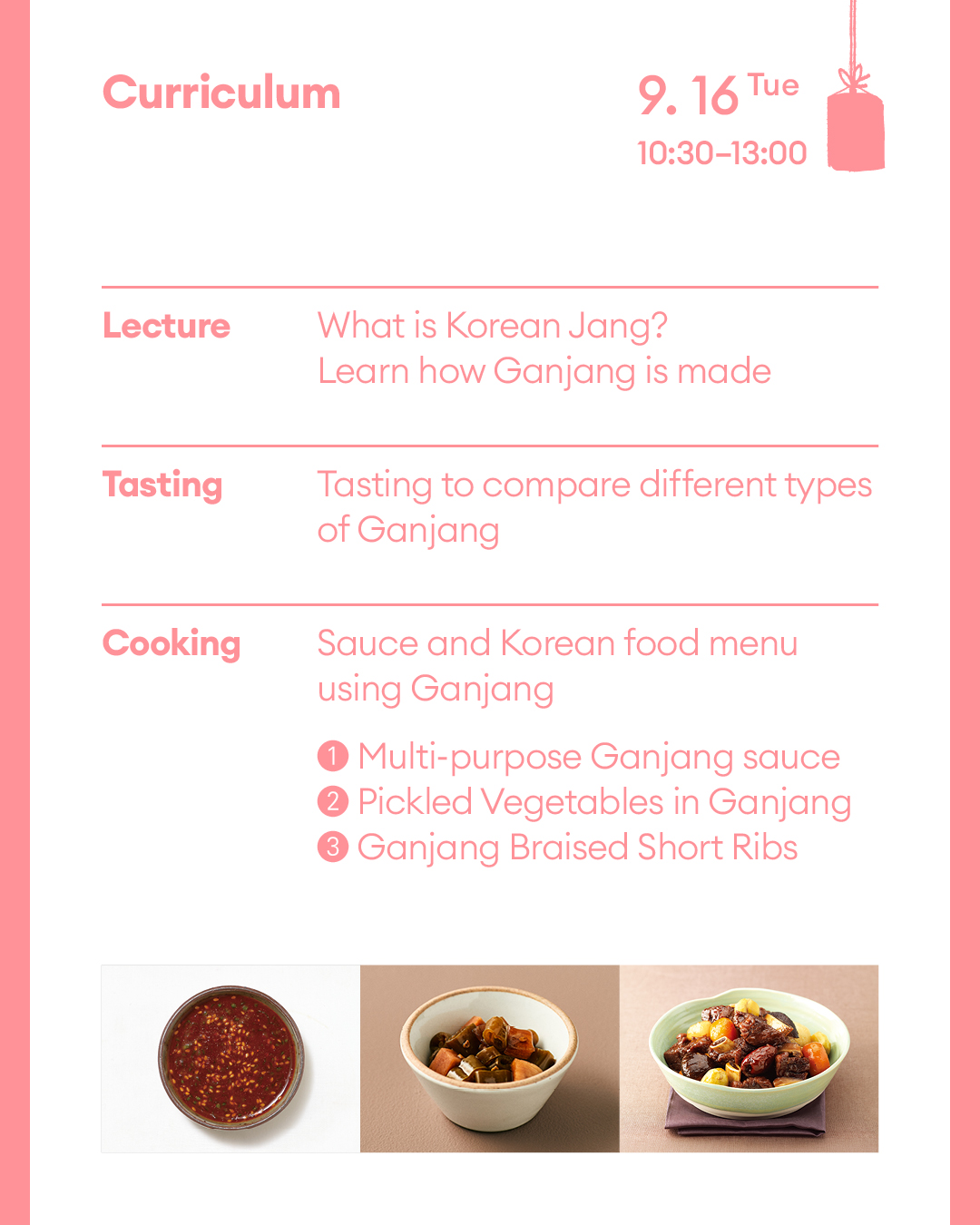 Curriculum September 16th (Tue) (Lecture) What is Korean Jang? Learn how Ganjang is made (Tasting) Tasting to compare different types of Ganjang (Cooking) Sauce and Korean food menu using Ganjang ① Multi-purpose Ganjang sauce ② Pickled Vegetables with Ganjang ③ Ganajang Braised Short Ribs
