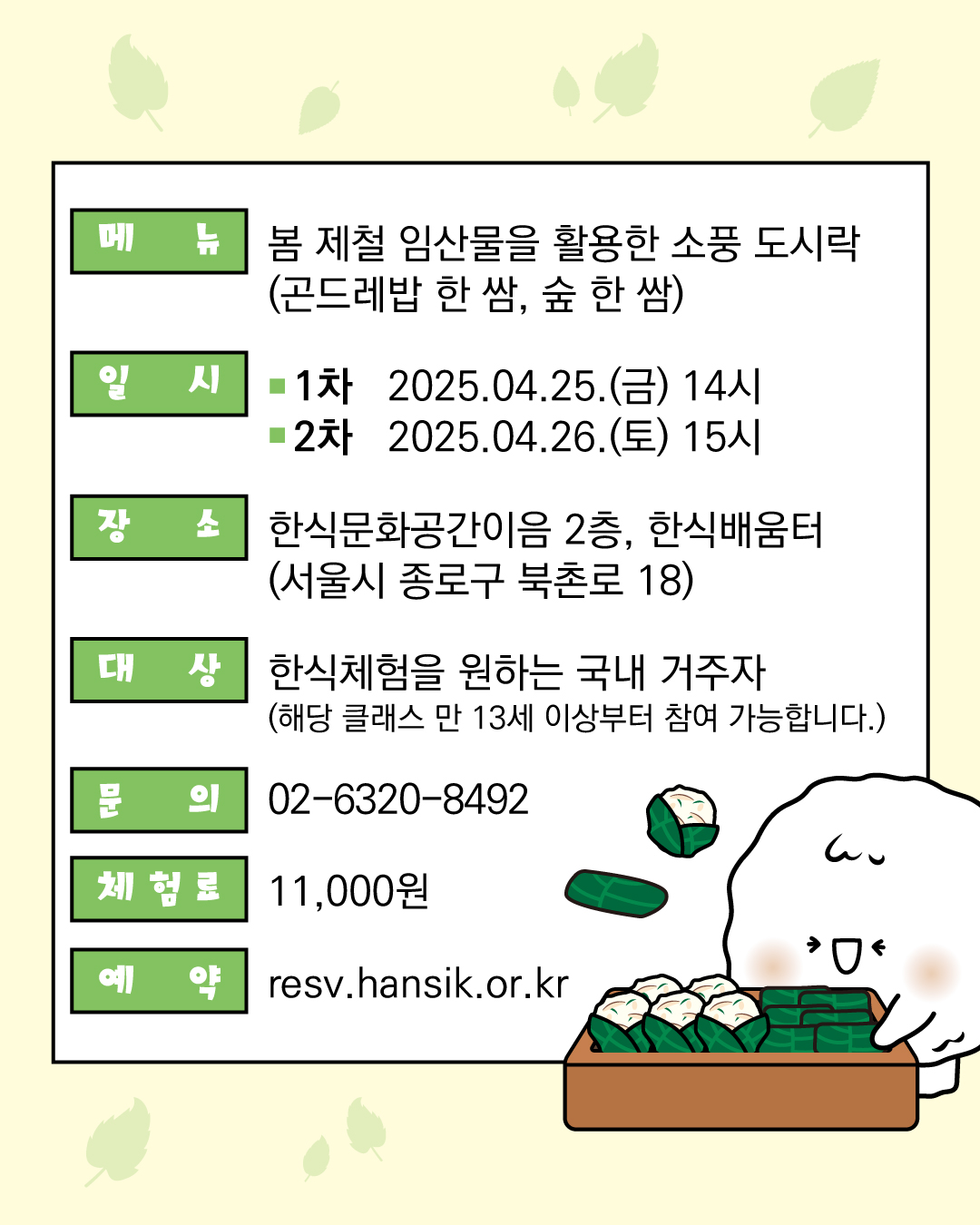 메뉴 : 봄 제철 임산물을 활용한 소풍 도시락  (곤드레밥 한 쌈, 숲 한 쌈) 대상 :한식체험을 원하는 국내 거주자  (해당 클래스 만 13세 이상부터 참여 가능합니다.) 장소: 한식문화공간이음 2층, 한식배움터(서울시 종로구 북촌로 18) 일시 1차 2025.04.25(금) 14시 2차 2025.04.26(토) 15시 문의 02-6320-8492 체험료: 11,000 예약: resv.hansik.or.kr