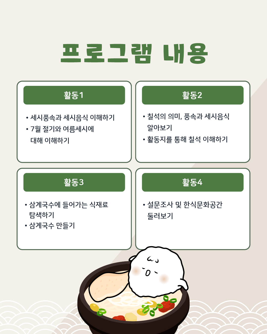 프로그램 내용/ 활동1: 세시풍속과 세시음식 이해하기, 7월 절기와 여름세시에 대해 이해하기 활동2: 칠석의 의미, 풍속과 세시음식 알아보기, 활동지를 통해 칠석 이해하기, 활동3: 삼계국수에 들어가는 식재료 탐색하기, 삼계국수 만들기, 마무리: 설문조사 및 한식문화공간 둘러보기