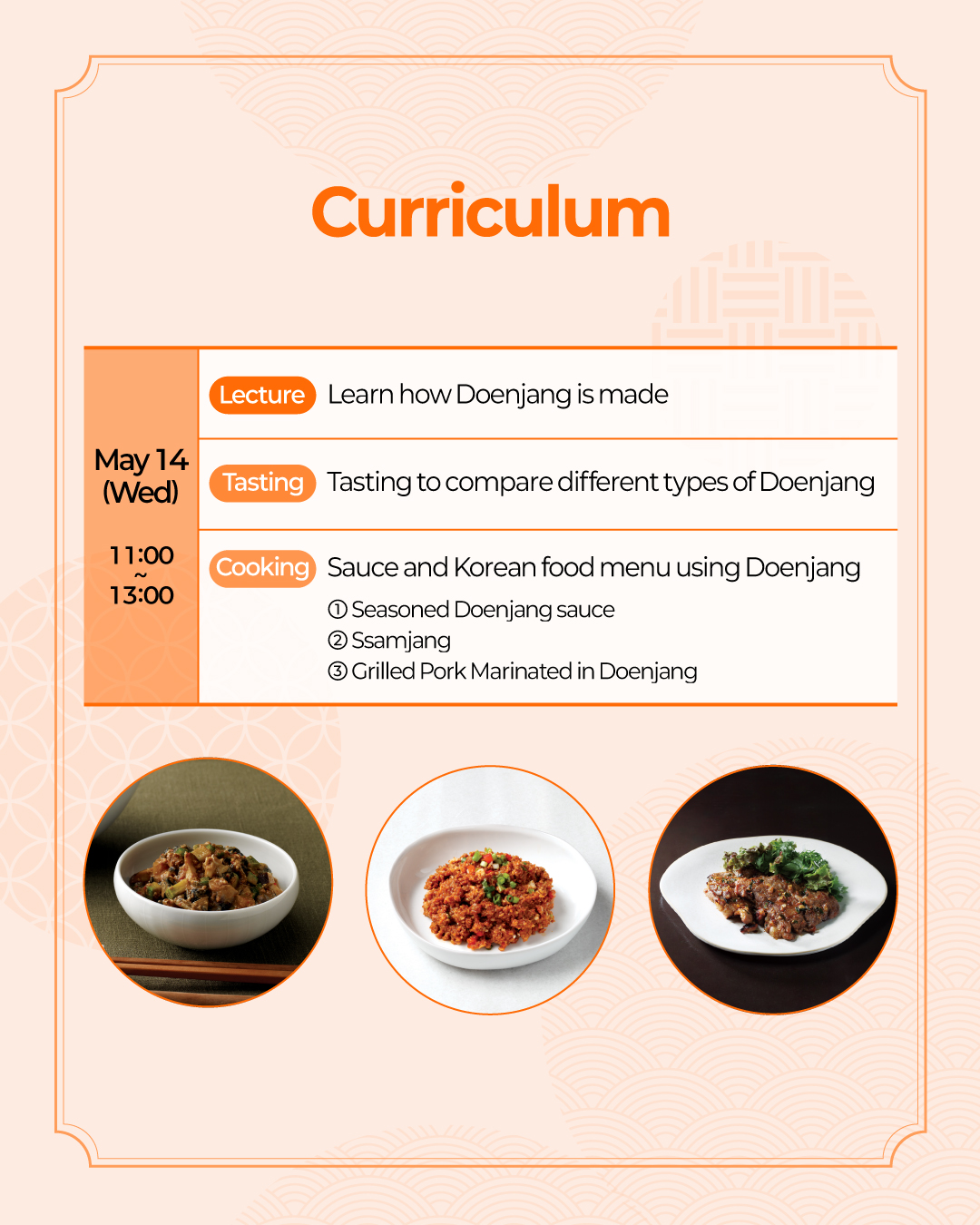 Curriculum May 14 (Wed) (Lecture) Learn how soybean paste is made (Tasting) Tasting to compare different types of Doenjang (Cooking) Sauce and Korean food menu using Doenjang ① Gangdoenjang(Seasoned Doenjang sauce) ② Ssamjang ③ Grilled Pork Marinated in Doenjang