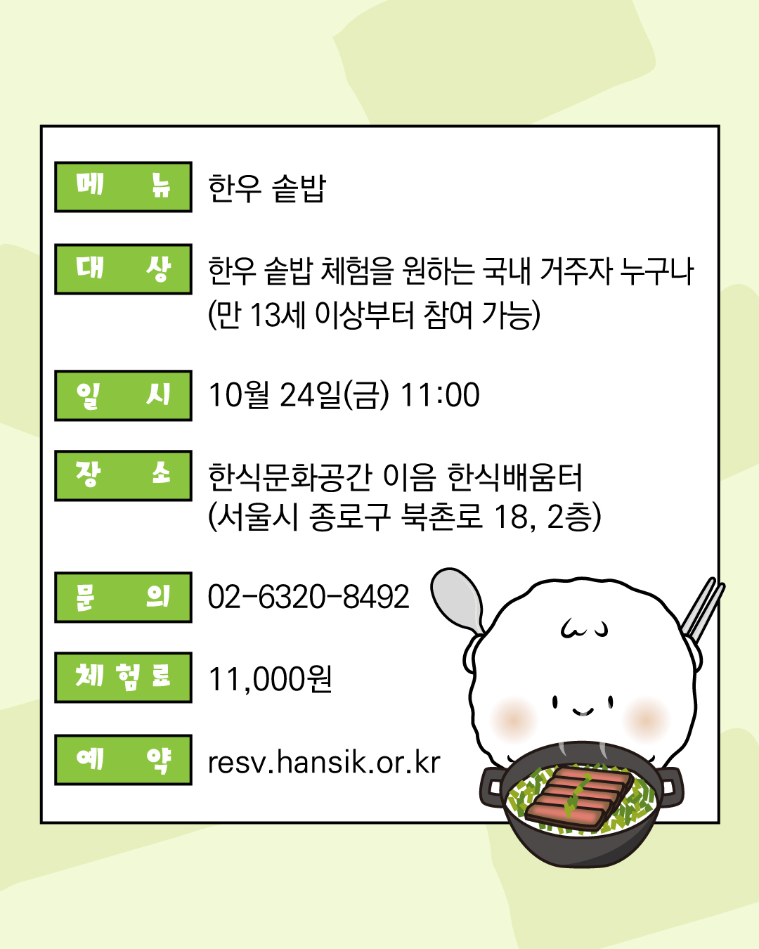 메뉴 한우 솥밥 대상 한우 솥밥 체험을 원하는 국내 거주자 누구나 (만 13세 이상부터 참여 가능) 일시 10월 24일(금) 11:00  장소 한식문화공간 이음 한식배움터(서울시 종로구 북촌로 18, 2층) 문의 02-6320-8492 체험료 11,000원 예약 resv.hansik.or.kr