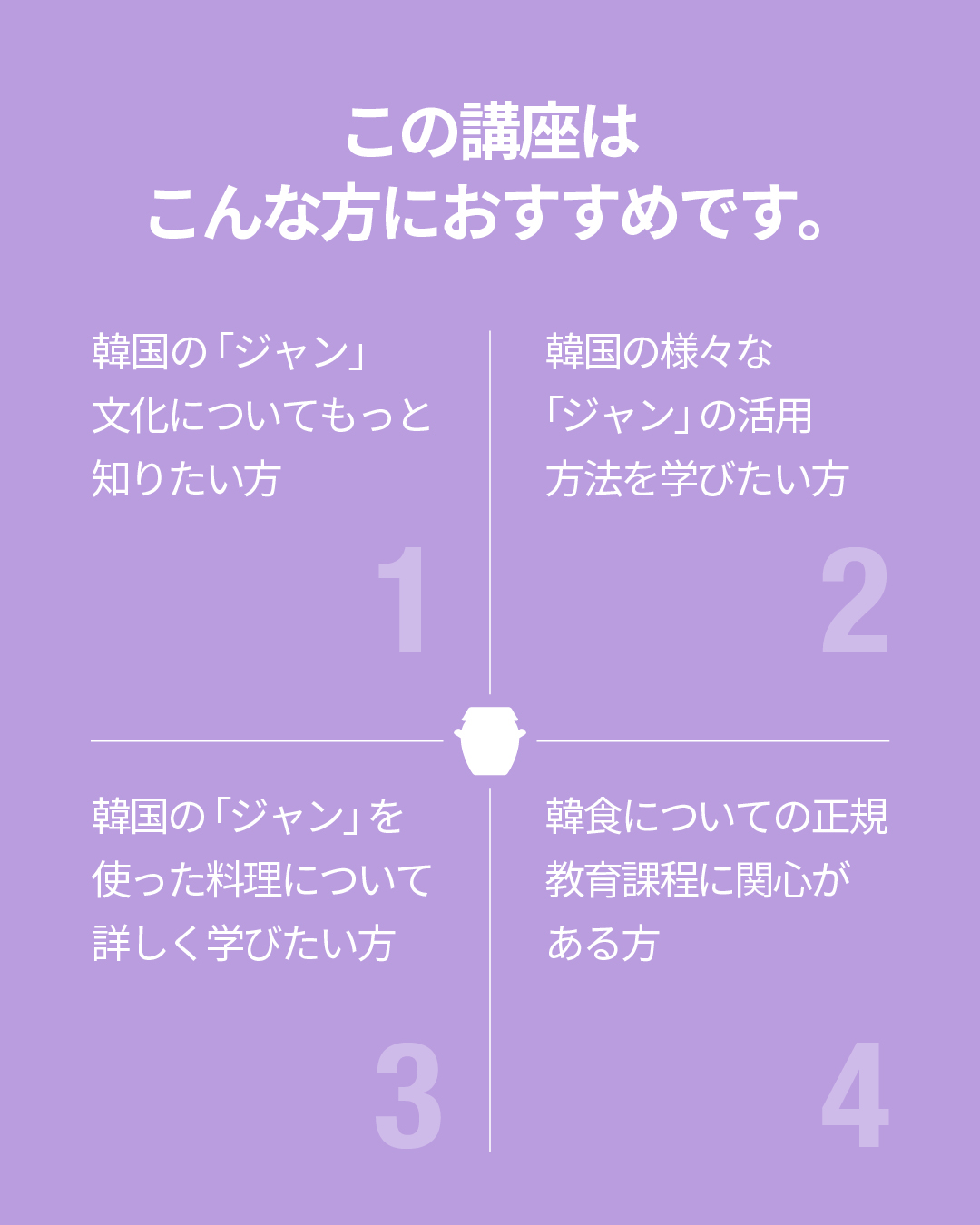 この講座はこんな方におすすめです。 - 韓国の「ジャン」文化についてもっと知りたい方 - 韓国の様々な「ジャン」の活用方法を学びたい方 - 韓国の「ジャン」を使った料理について詳しく学びたい方 - 韓食についての正規教育課程に関心がある方