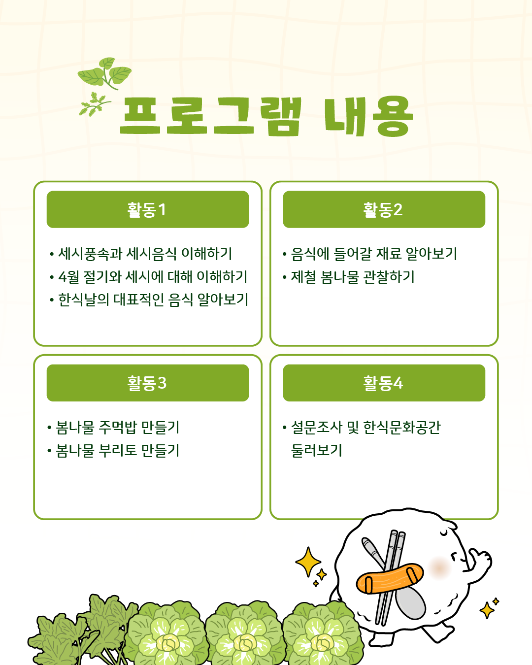 프로그램 내용/ 활동1: 세시풍속과 세시음식 이해하기, 4월 절기와 세시음에 대해 이해하기, 한식날의 대표적인 음식 알아보기,활동2: 음식에 들어갈 재료 알아보기, 제철 봄나물 관찰하기, 활동3:봄나물 주먹밥, 봄나물 부리토 만들기, 마무리: 설문조사 및 한식문화공간 둘러보기