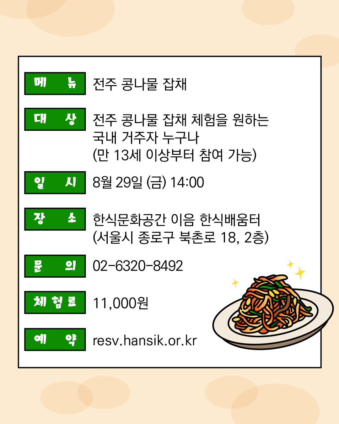 메뉴: 전주 콩나물 잡채, 대상: 전주 콩나물 잡채 체험을 원하는 국내 거주자 누구나 (만13세 이상부터 참여 가능) 일시: 8월 29일 (금) 14;00 장소: 한식문화공간 이음 한식배움터 (서울시 종로구 북촌로 18, 2층) 문의 : 02-6320-8492, 체험료 : 11,000원, 예약 : resv.hansik.or.kr