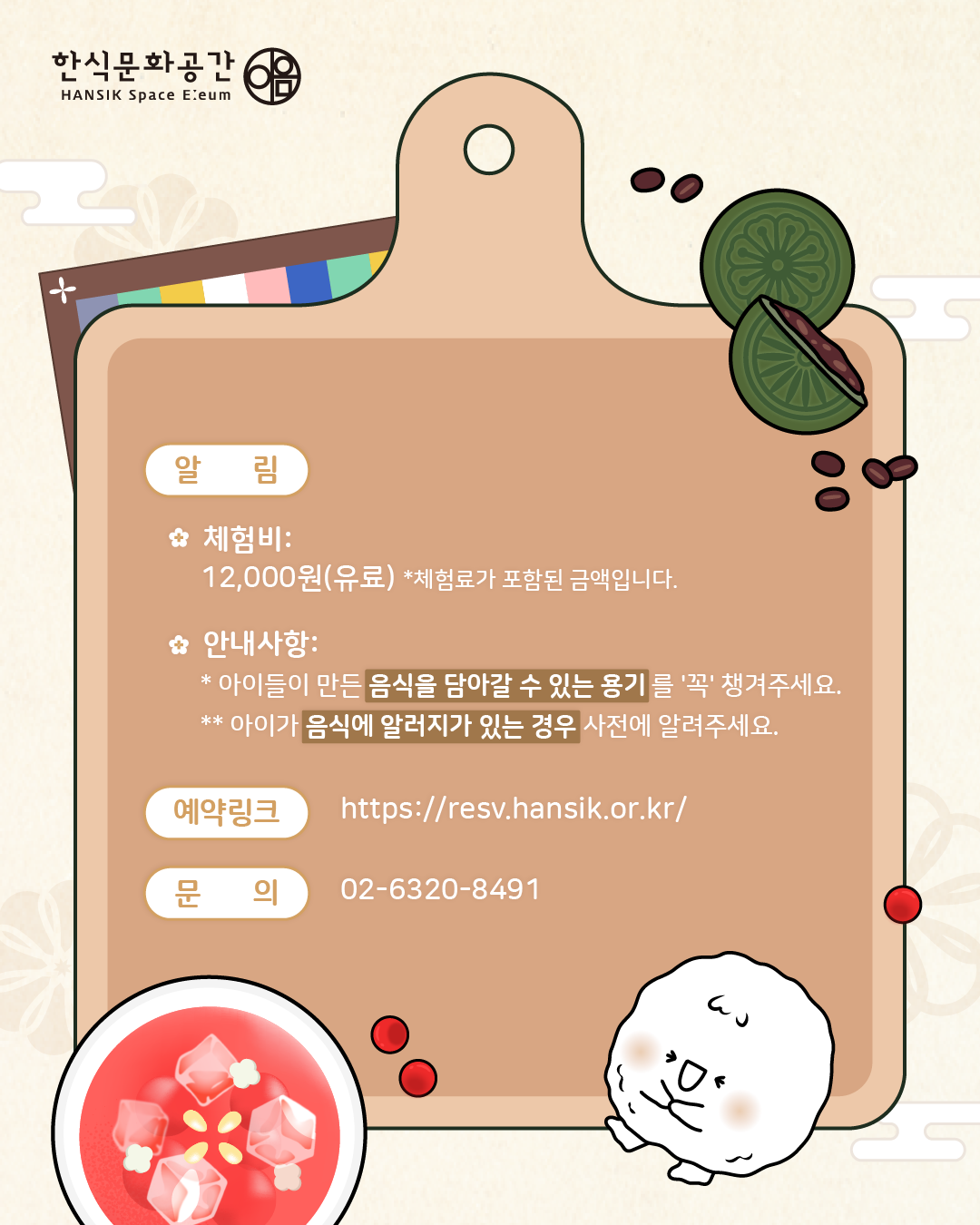 <알림>  체험비: 12,000원(유료), 체험료가 포함된 금액입니다.안내사항: 아이들이 만든 음식을 담아갈 수 있는 용기를 '꼭' 챙겨주세요, 아이가 음식에 알러지가 있는 경우 사전에 알려주세요,/ 예약링크: https://resv.hansik.or.kr/, 문의: 02-6320-8491