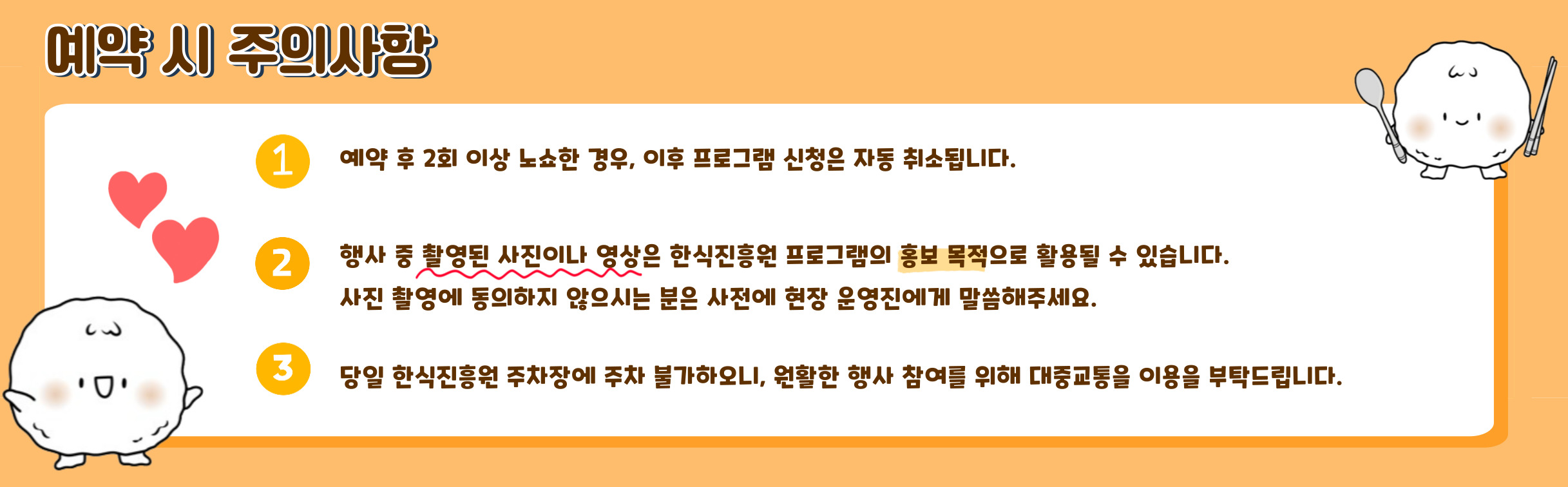 예약 시 주의사항/ 예약 후 2회 노쇼 자동취소, 행사중 촬용된 사진 홍보 목적, 사진촬영에 동의하지 않으시는 분은 사전에 현장 운영진에게 말해주세요, 당일 한식진흥원 주차장에 주차 불가하오니, 원활한 행사 참여르 위해 대중교통을 이용을 부탁드립니다.