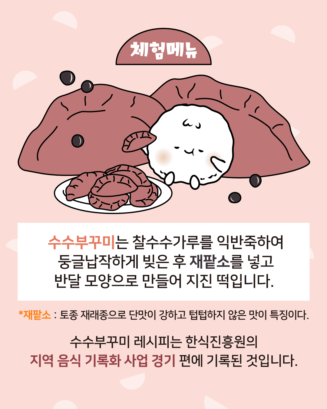 체험메뉴 수수부꾸미는 찰수수가루를 익반죽하여 둥글납작하게 빚은 후 재팥소를 넣고 반달 모양으로 만들어 지진 떡입니다. *재팥소 : 토종 재래종으로 단맛이 강하고 텁텁하지 않은 맛이 특징이다. *수수부꾸미 레시피는 한식진흥원의 지역음식 기록화 사업 경기 편에 기록된 것입니다. 