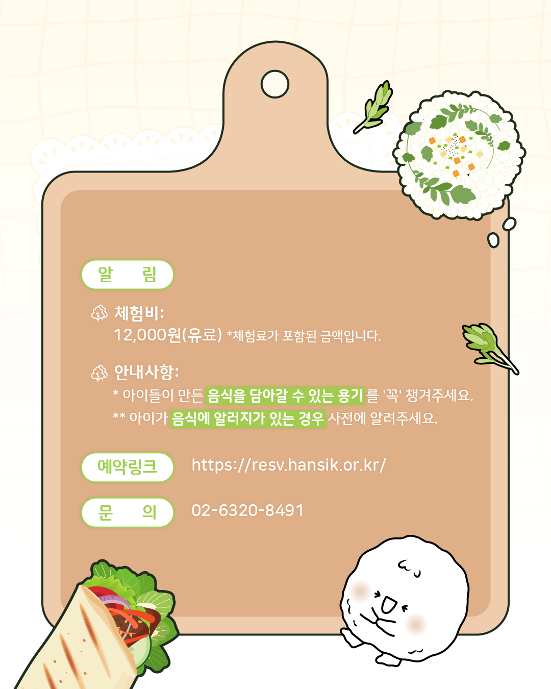 <알림>  체험비: 12,000원(유료), 체험료가 포함된 금액입니다.,안내사항: 아이들이 만든 음식을 담아갈 수 있는 용기를 '꼭' 챙겨주세요, 아이가 음식에 알러지가 있는 경우 사전에 알려주세요,/ 예약링크: https://resv.hansik.or.kr/, 문의: 02-6320-8491