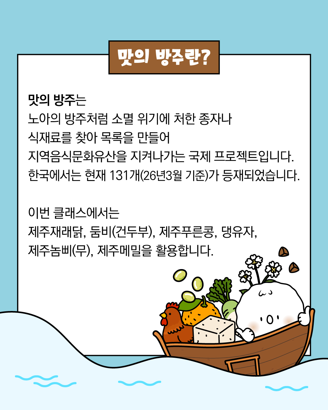 맛의 방주는 노아의 방주처럼 소멸 위기에 처한 종자나 식재료를 찾아 목록을 만들어 지역음식문화유산을 지켜나가는 국제 프로젝트입니다. 한국에서는 현재 131개(26년 3월 기준) 가 등재되었습니다. 이번 클래스에서는 제주재래닭, 둠비(건두부), 제주푸른콩, 댕유자, 제주놈삐(무), 제주메밀을 활용합니다. 