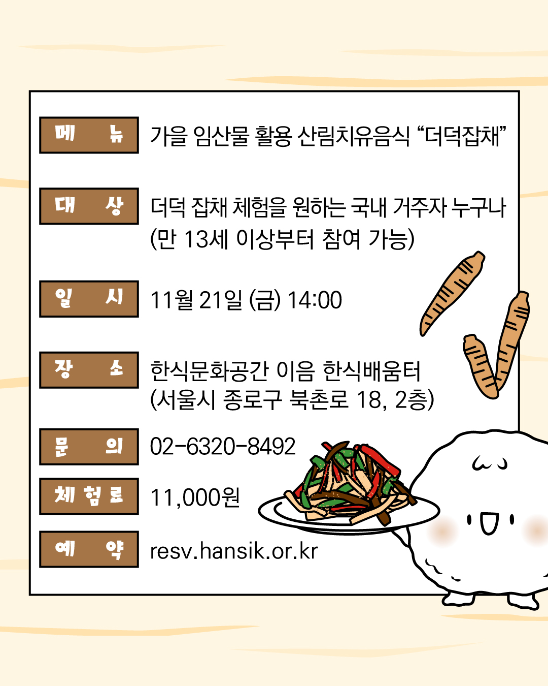 메뉴 가을 임산물 활용 산림치유음식 "더덕잡채" / 대상 더덕 잡채 체험을 원하는 국내 거주자 누구나 / 일시 11월 21일 (금) 14:00 / 장소 한식문화공간 이음 한식배움터 (서울시 종로구 북촌로 18, 2층) / 문의 02-6320-8492 / 체험료 11,000원 / 예약 resv.hansik.or.kr