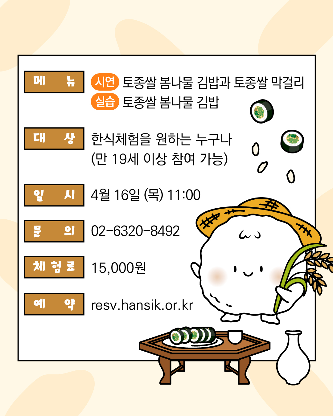 메뉴 시연 토종쌀 봄나물 김밥과 토종쌀 막걸리 실습 토종쌀 봄나물 김밥 대상 한식체험을 원하는 누구나 (만 19세 이상 참여 가능) 일시 4월 16일 (목) 11:00 문의 02-6320-8492 체험료 15,000원 예약 resv.hansik.or.kr