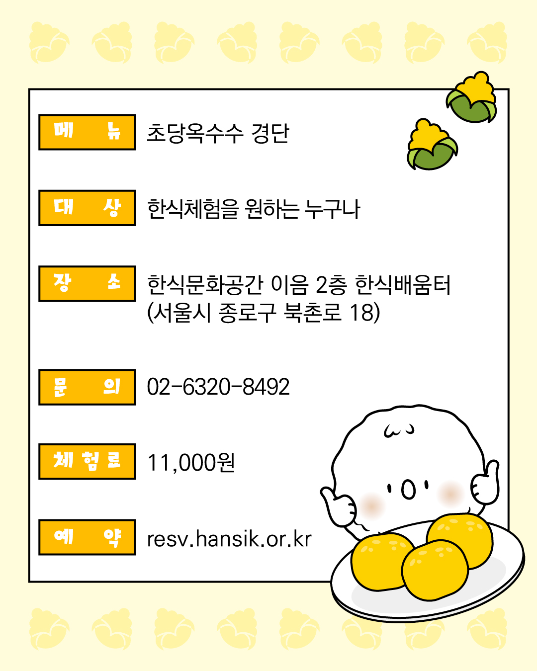 메뉴: 초당옥수수 경단  대상: 한식체험을 원하는 누구나 문의 : 02-6320-8492 체험료: 11,000원 예약 : resv.hansik.or.kr