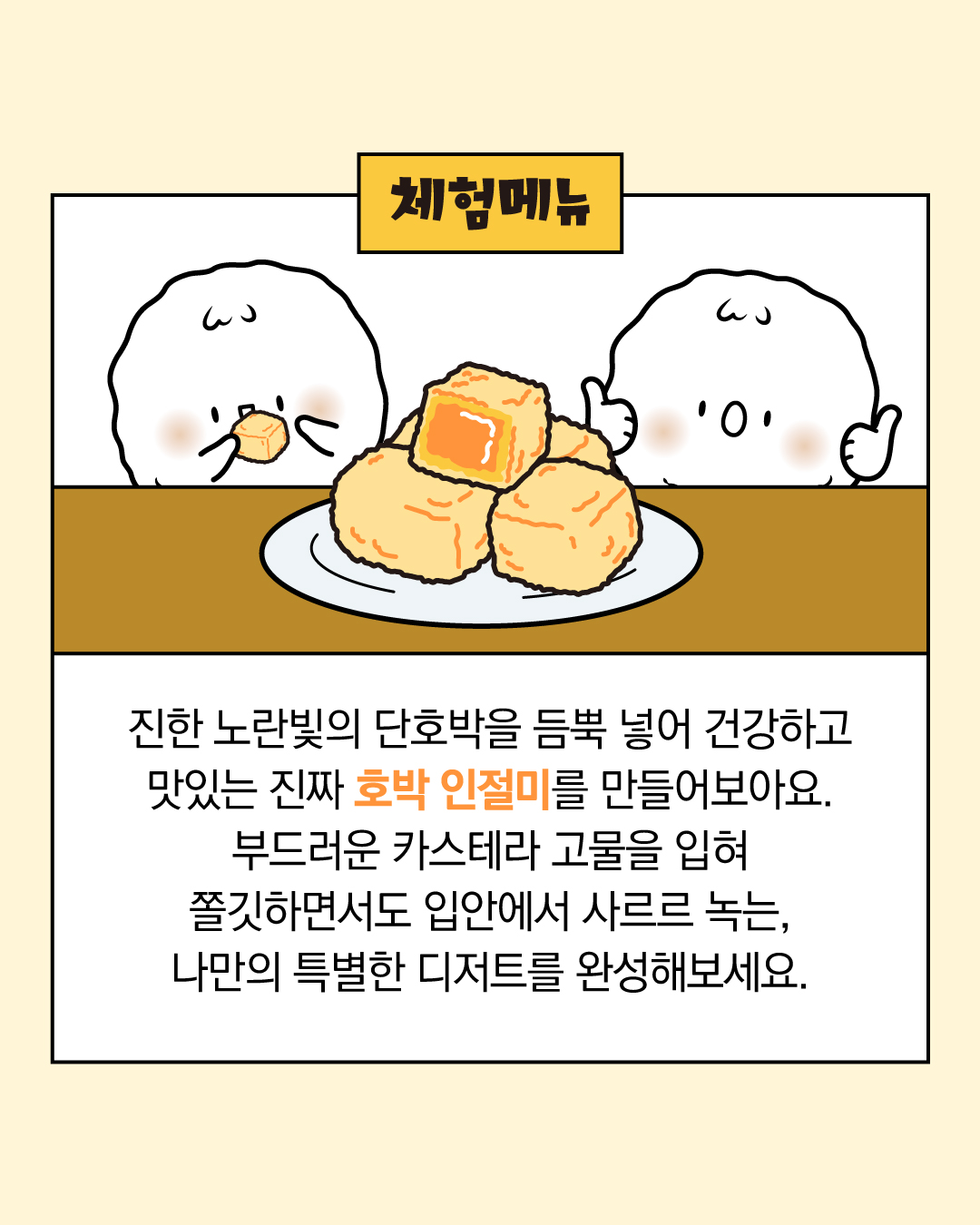 진한 노란빛의 단호박을 듬뿍 넣어 건강하고 맛있는 진짜 호박 인절미를 만들어 보아요. 부드러운 카스테라 고물을 입혀 쫄깃하면서도 입안에서 사르르 녹는, 나만의 특별한 디저트를 완성해보세요.