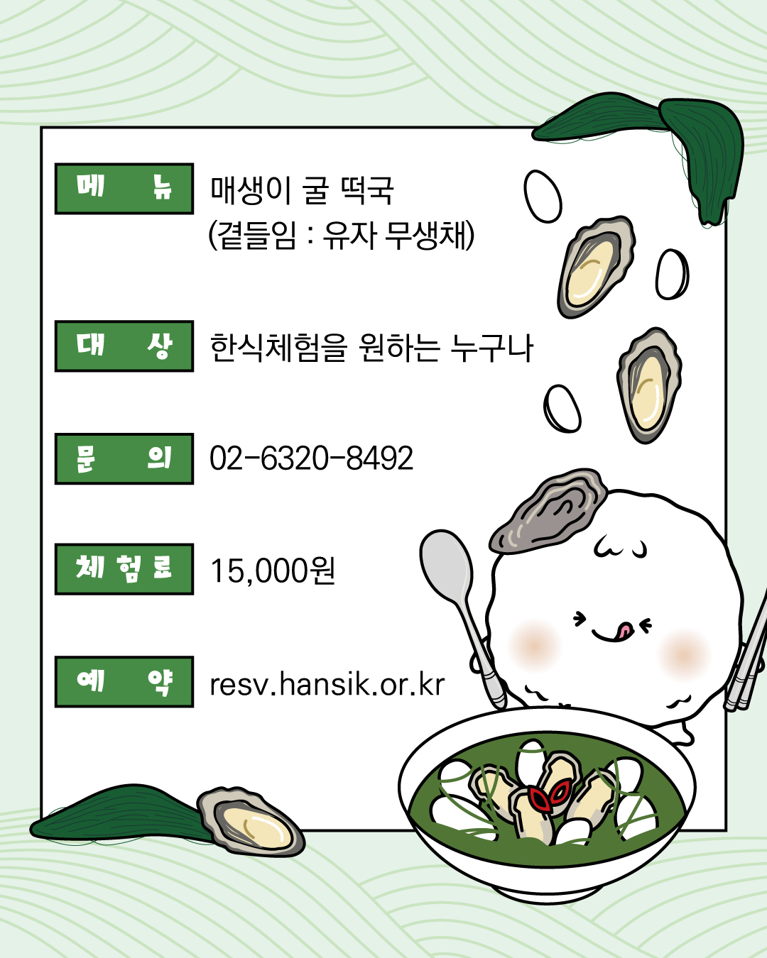 메뉴 매생이 굴 떡국(곁들임 : 유자무생채) 대상 한식체험을 원하는 누구나 문의 02-6320-8492 체험료 15,000원 예약 resv.hansik.or.kr