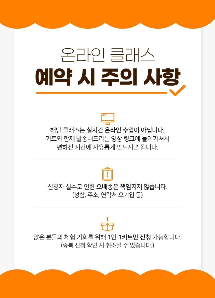 온라인 클래스 예약 시 주의사항/ 해당 클래스는 실시간 온라인 수업이 아닙니다. 키트와 함께 발송해드리는 영상 링크에 들어가셔서 편하신 시간에 자유롭게 만드시면 됩니다. / 신청자 실수로 인한 오배송은 책임지지 않습니다. (성함, 주소, 연락처 오기입 등) / 많은 분들의 체험 기회를 위해 1인 1키트만 신청 가능합니다. (중복 신청 확인 시 취소될 수 있습니다.)