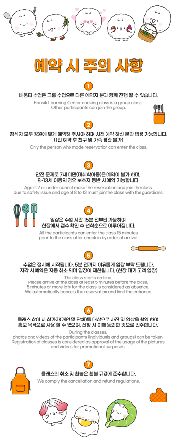 예약 시 주의 사항 1. 배움터 수업은 그룹 수업으로 다른 예약자 분과 함께 진행될 수 있습니다. 2. 참석자 모두 정원에 맞게 예약해주셔야 하며 사전 예약 하신 분만 입장 가능합니다. (1인 예약 후 친구 및 가족 참관 불가) 3. 안전 문제로 7세 미만(미취학아동)은 예약이 불가하며, 8~13세 아동의 경우 보호자 동반 시 예약 가능합니다. 4. 입장은 수업시간 15분 전부터 가능하며, 현장에서 접수 확인 후 선착순으로 이루어집니다. 5. 수업은 정시에 시작됩니다. 5분전까지 여유롭게 입장 부탁드립니다. 지각 시 예약은 자동 취소되며 입장이 제한됩니다. (현장 대기 고객 입장) 6. 클래스 참여 시 참가자(개인 및 단체)를 대상으로 사진 및 영상을 촬영하여 홍보 목적으로 사용할 수 있으며 신청 시 이에 동의한 것으로 간주합니다. 7. 클래스의 취소 및 환불은 환불 규정에 준수합니다. 