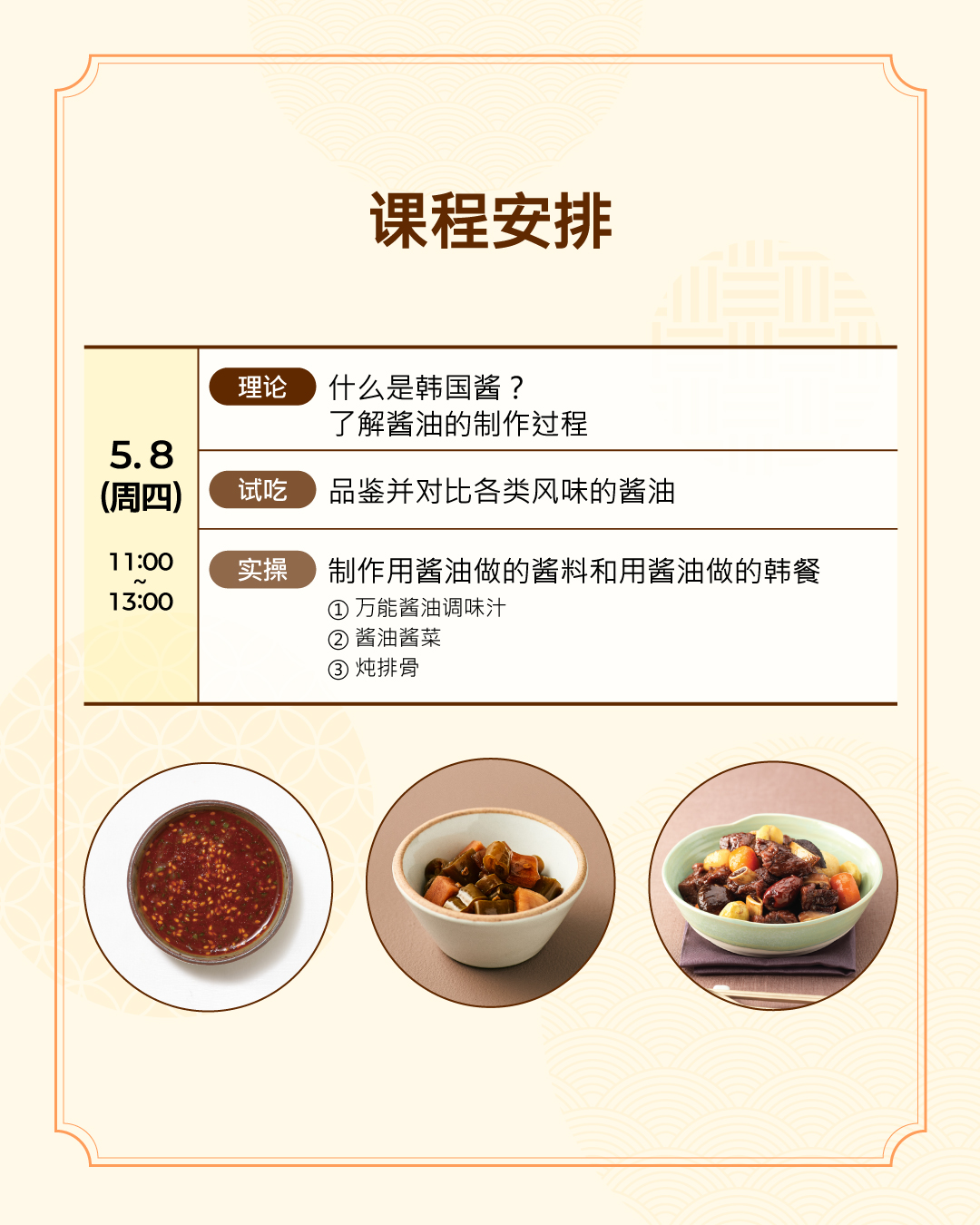 课程安排 5.8 （周四）（理论）什么是韩国酱？ 了解酱油的制作过程 （试吃）品鉴并对比各类风味的酱油  （实操）制作用酱油做的酱料和用酱油做的韩餐 - 万能酱油调味汁、酱菜、炖排骨