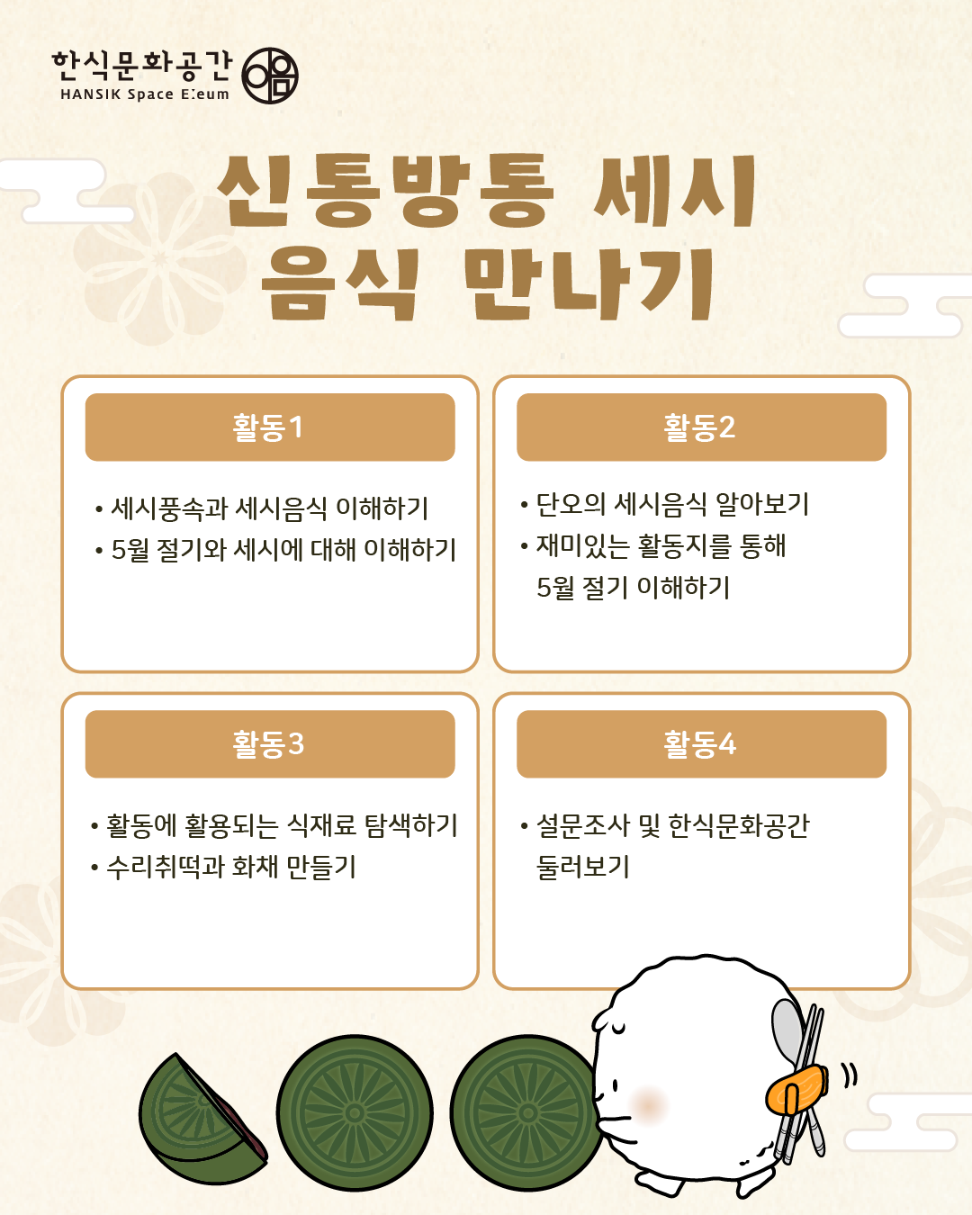 프로그램 내용/ 활동1: 세시풍속과 세시음식 이해하기, 5월 절기와 세시에 대해 이해하기, 활동2: 단오의 세시음식 알아보기, 재미있는 활동지를 통해 5월 절기 이해하기,  활동3:활동에 활용되는 식재료 탐색하기, 수리취떡과 화채 만들기, 마무리: 설문조사 및 한식문화공간 둘러보기