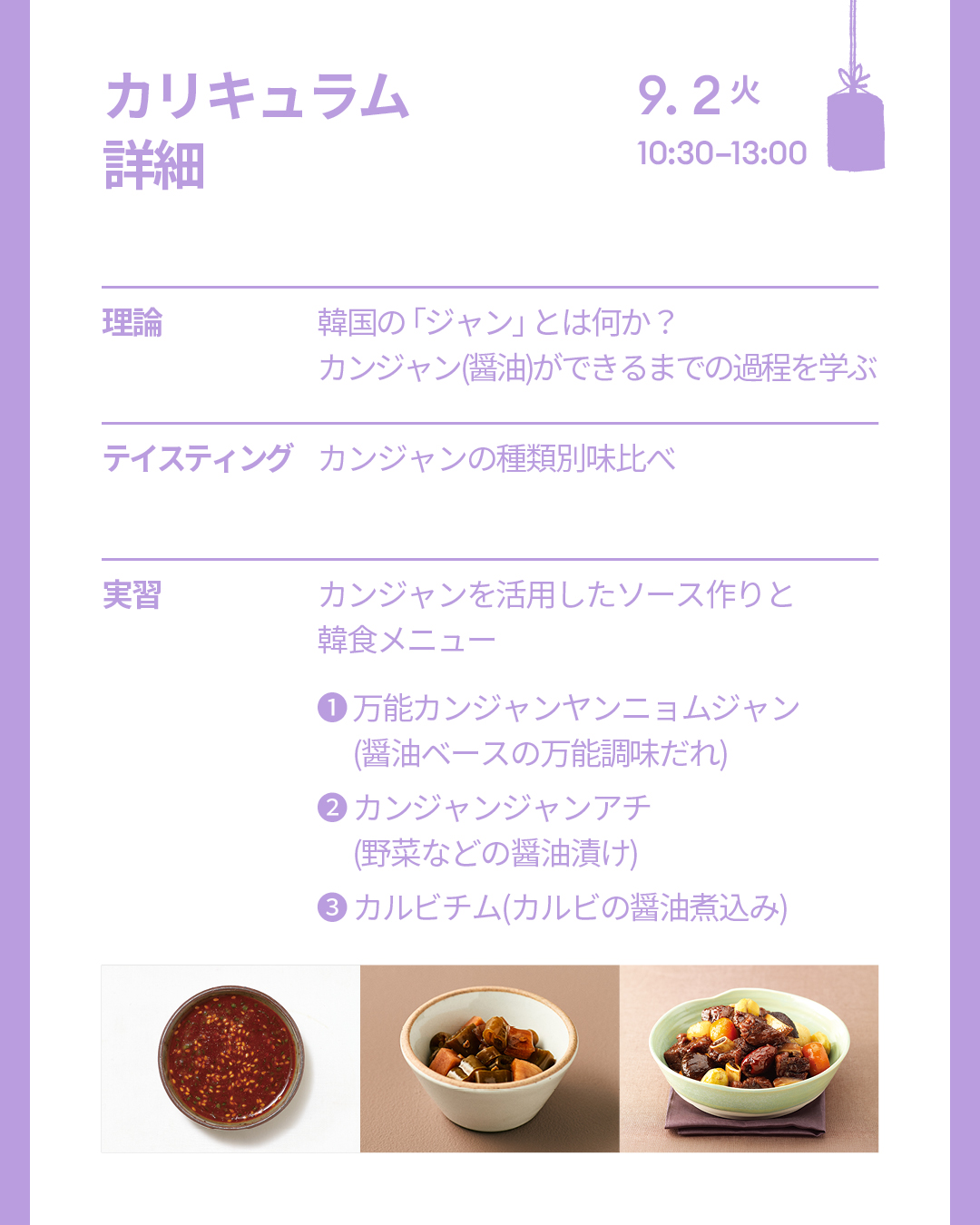  カリキュラム詳細 9/2(火) [理論]韓国の「ジャン」とは何か？ カンジャン(醤油)ができるまでの過程を学ぶ  [テイスティング]カンジャンの種類別味比べ  [実習]カンジャンを活用したソース作りと韓食メニュー - 万能カンジャンヤンニョムジャン(醤油ベースの万能調味だれ)、カンジャンジャンアチ(野菜などの醤油漬け)、カルビチム(カルビの醤油煮込み)
