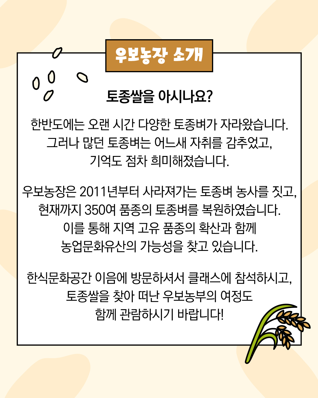 우보농장 소개 토종쌀을 아시나요?  한반도에는 오랜 시간 다양한 토종벼가 자라왔습니다.  그러나 많던 토종벼는 어느새 자취를 감추었고,  기억도 점차 희미해졌습니다.   우보농장은 2005년부터 사라져가는 토종벼 농사를 짓고,  현재까지 350여 품종의 토종벼를 복원하였습니다. 이를 통해 지역 고유 품종의 확산과 농업문화유산의 가능성을 찾습니다.   한식문화공간 이음에 방문하셔서 클래스에 참석하시고,  토종쌀을 찾아 떠난 우보농부의 여정도 함께 관람하시기 바랍니다!