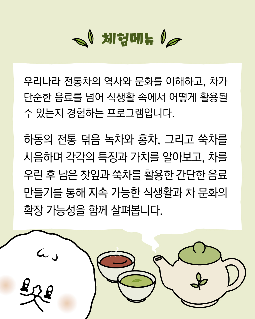 우리나라 전통차의 역사와 문화를 이해하고, 차가 단순한 음료를 넘어 식생활 속에서 어떻게 활용될 수 있는지 경험하는 프로그램입니다. 하동의 전통 덖음 녹차와 홍차, 그릐고 쑥차를 시음하며 각각의 특징과 가치를 알아보고, 차를 우린 후 남은 찻잎과 쑥차를 활용한 간단한 음료 만들기를 통해 지속가능한 식생활과 차 문화의 확장 가능성을 함께 살펴봅니다. 