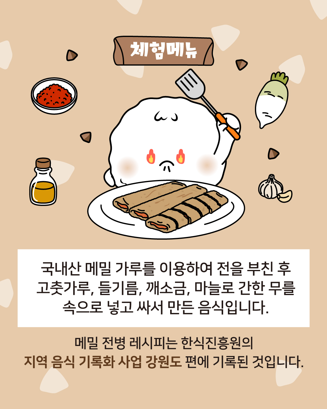 체험메뉴 국내산 메밀가루를 이용하여 전을 부친 후 고춧가루, 들기름, 깨소금, 마늘로 간한 무를 속으로 넣고 싸서 만든 음식입니다. 메밀 전병 레시피는 한식진흥원의 지역 음식 기록화 사업 강원도 편에 기록된 것입니다. 