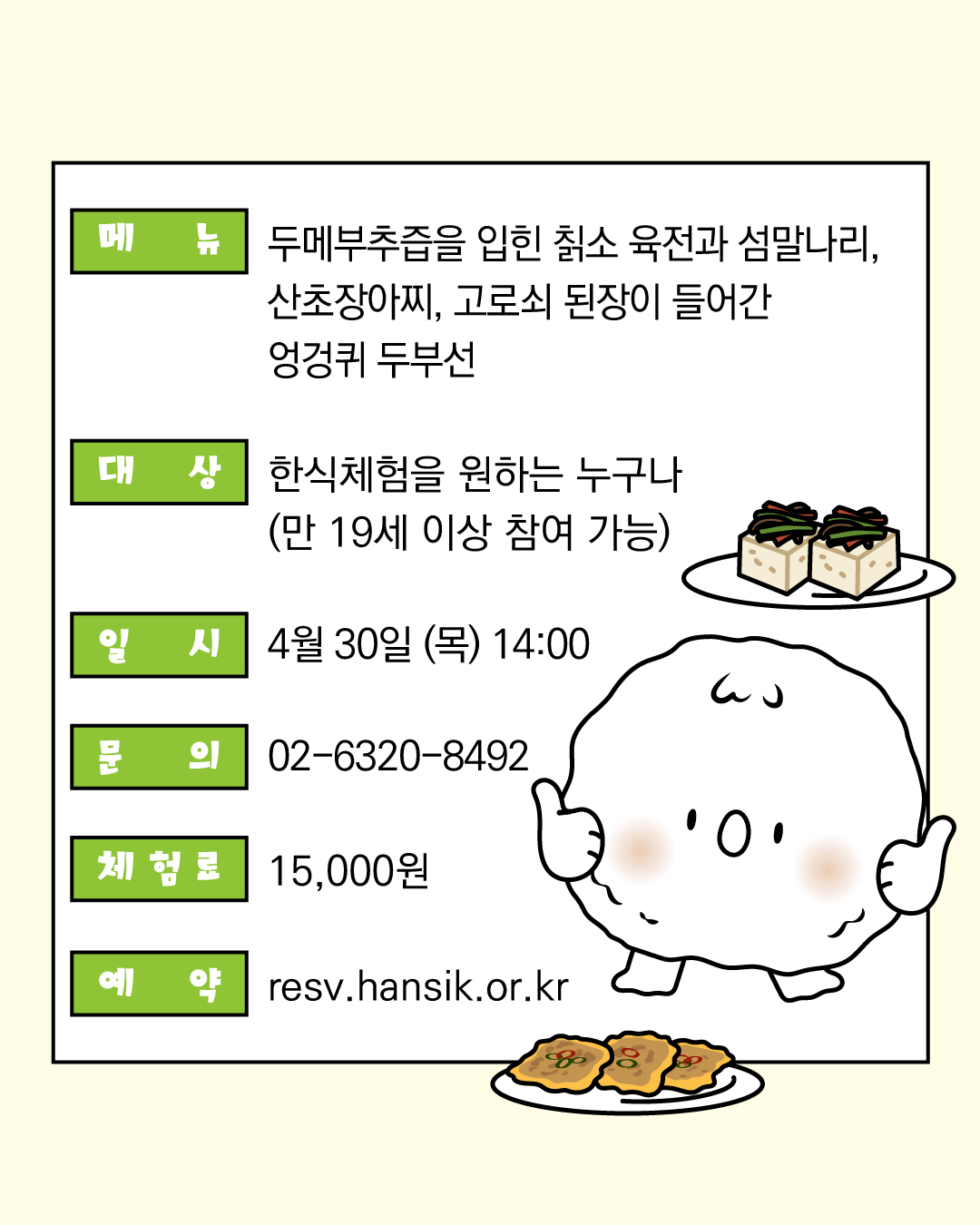 메뉴 : 두메부추즙을 입힌 칡소 육전과 섬말나리, 산초장아찌        고로쇠 된장이 들어간 엉겅퀴 두부선  대상 : 한식체험을 원하는 누구나        (만 19세 이상 참여 가능）  일시 : 4월 30일 (목) 14:00   문의: 02-6320-8492  체험료: 15,000원  예약: resv.hansik.or.kr