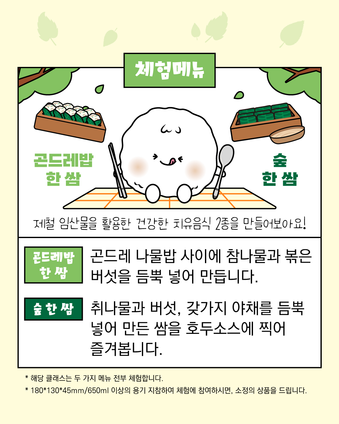 체험 메뉴 제철 임산물을 활용한 건강한 치유음식 2종을 만들어보아요! 곤드레한쌈: 곤드레 나물밥 사이에 참나물과 볶은 버섯을 듬뿍 넣어 만듭니다. 숲 한 쌈: 취니ㅏ물과 버섯, 갖가지 야채를 듬뿍 넣어 만든 쌈을 호두소스에 찍어 즐겨봅니다. 