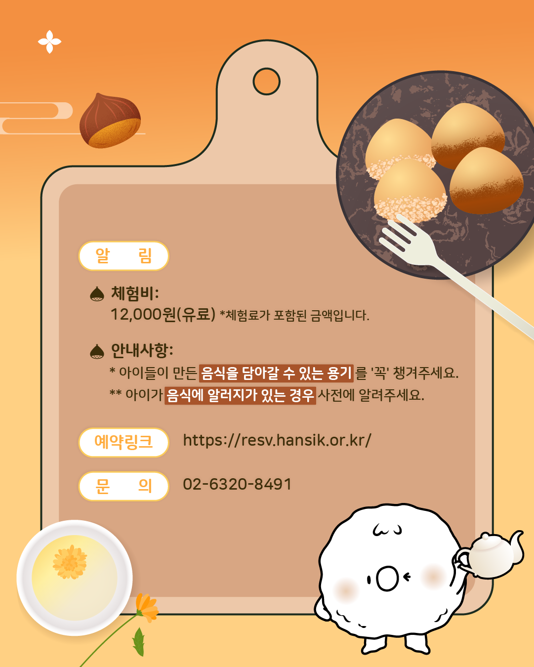 <알림>  체험비: 12,000원(유료), 체험료가 포함된 금액입니다. 안내사항: 아이들이 만든 음식을 담아갈 수 있는 용기를 '꼭' 챙겨주세요. 아이가 음식에 알러지가 있는 경우 사전에 알려주세요,/ 예약링크: https://resv.hansik.or.kr/, 문의: 02-6320-8491
