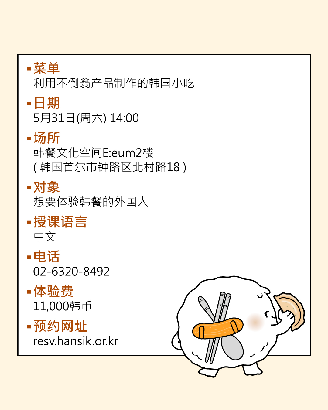 菜单：利用不倒翁产品制作的韩国小吃  日期：5月31日(周六) 14:00  场所：韩国饮食文化空间2楼，韩国饮食学习馆 （韩国首尔市钟路区北村路18）  对象：想要体验韩餐的中国人  电话：02-6320-8492  体验费：11，000韩币 预约网址：resv.hansik.or.kr