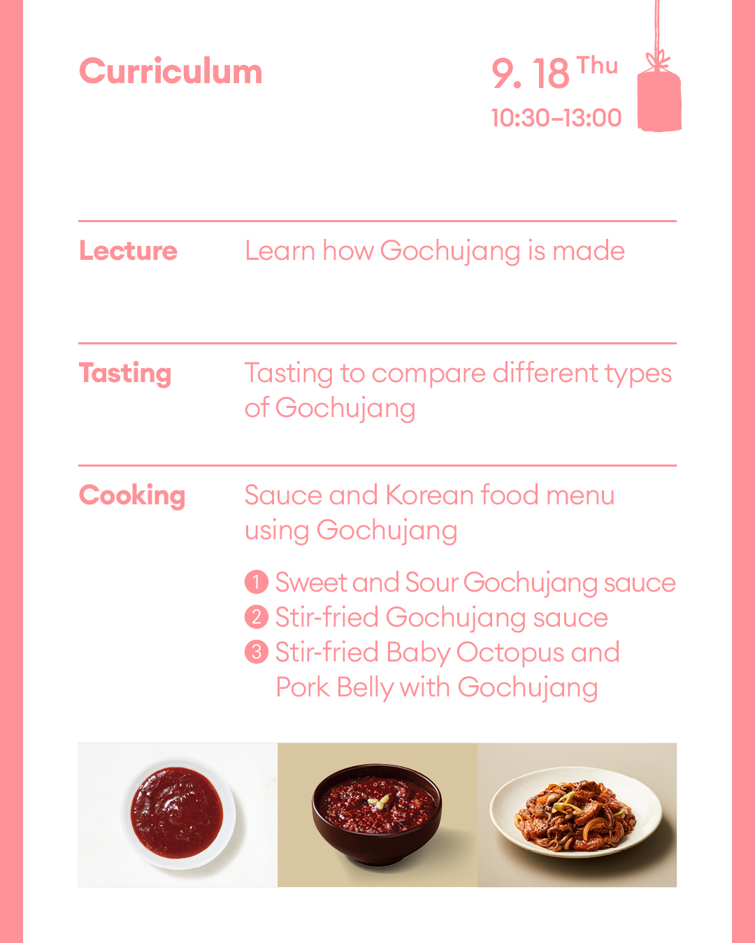 Curriculum September 18th (Thu) (Lecture) Learn how red chili paste is made (Tasting) Tasting to compare different types of red chili pastes (Cooking) Sauce and Korean food menu using Gochujang ① Sweet and Sour Gochujang sauce ② Sautéed hot pepper paste ③ Grilled Baby Octopus and Pork Belly with Gochujang