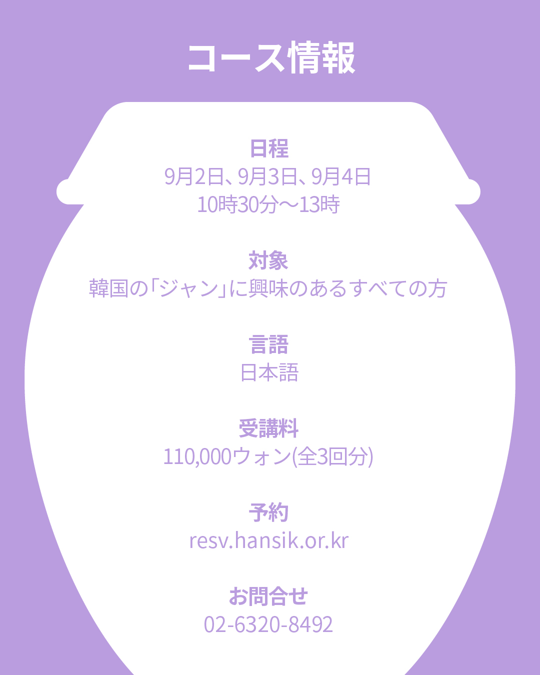 コース情報 日程：9月2日、9月3日、9月4日       毎週金曜日10:30〜13:00 対象：韓国に居住している外国人 言語：日本語 受講料：110,000ウォン(全3回分) 予約：resv.hansik.or.kr お問合せ：02-6320-8492