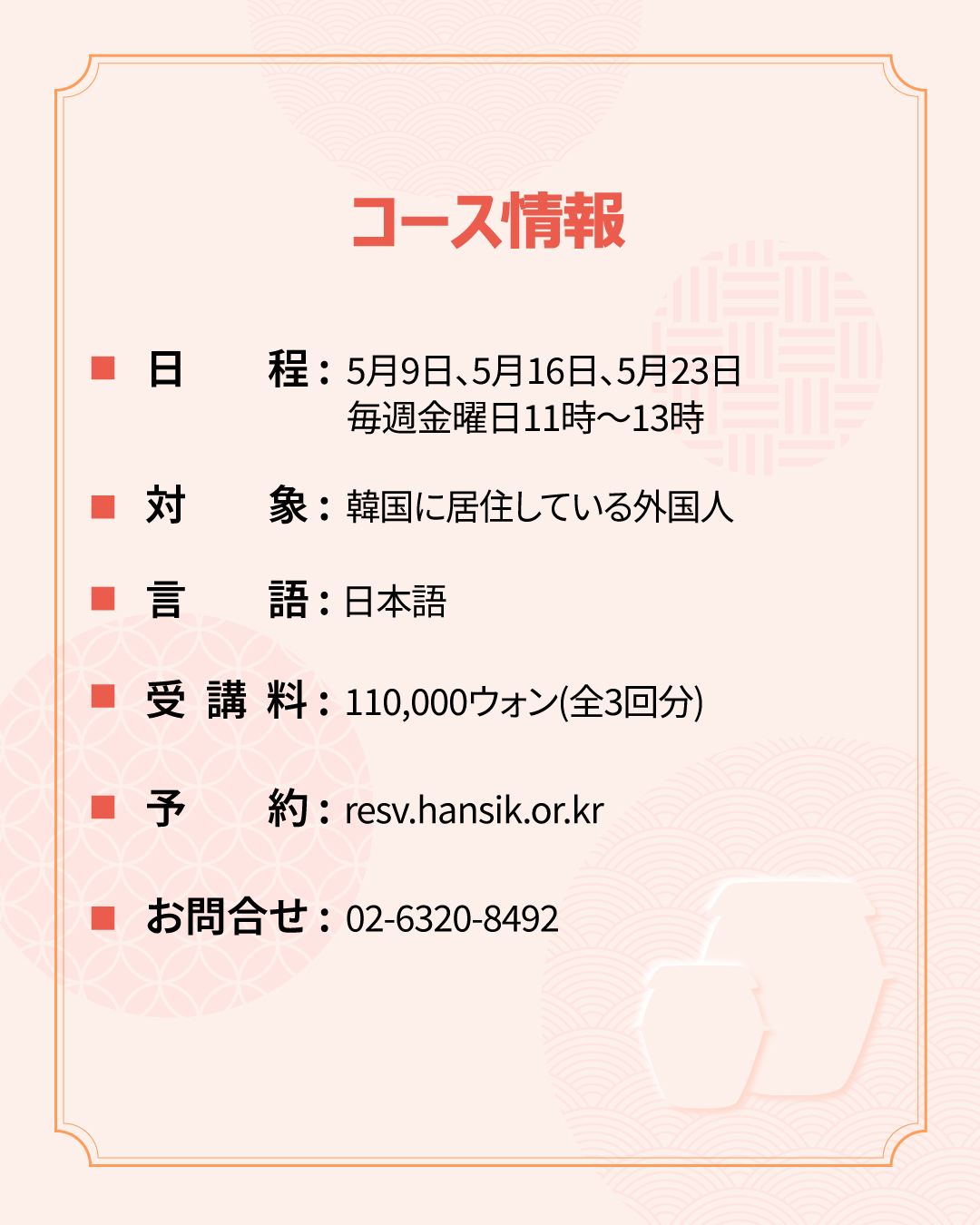 コース情報 日程：5月9日、5月16日、5月23日       毎週金曜日11時〜13時 対象：韓国に居住している外国人 言語：日本語 受講料：110,000ウォン(全3回分) 予約：resv.hansik.or.kr お問合せ：02-6320-8492