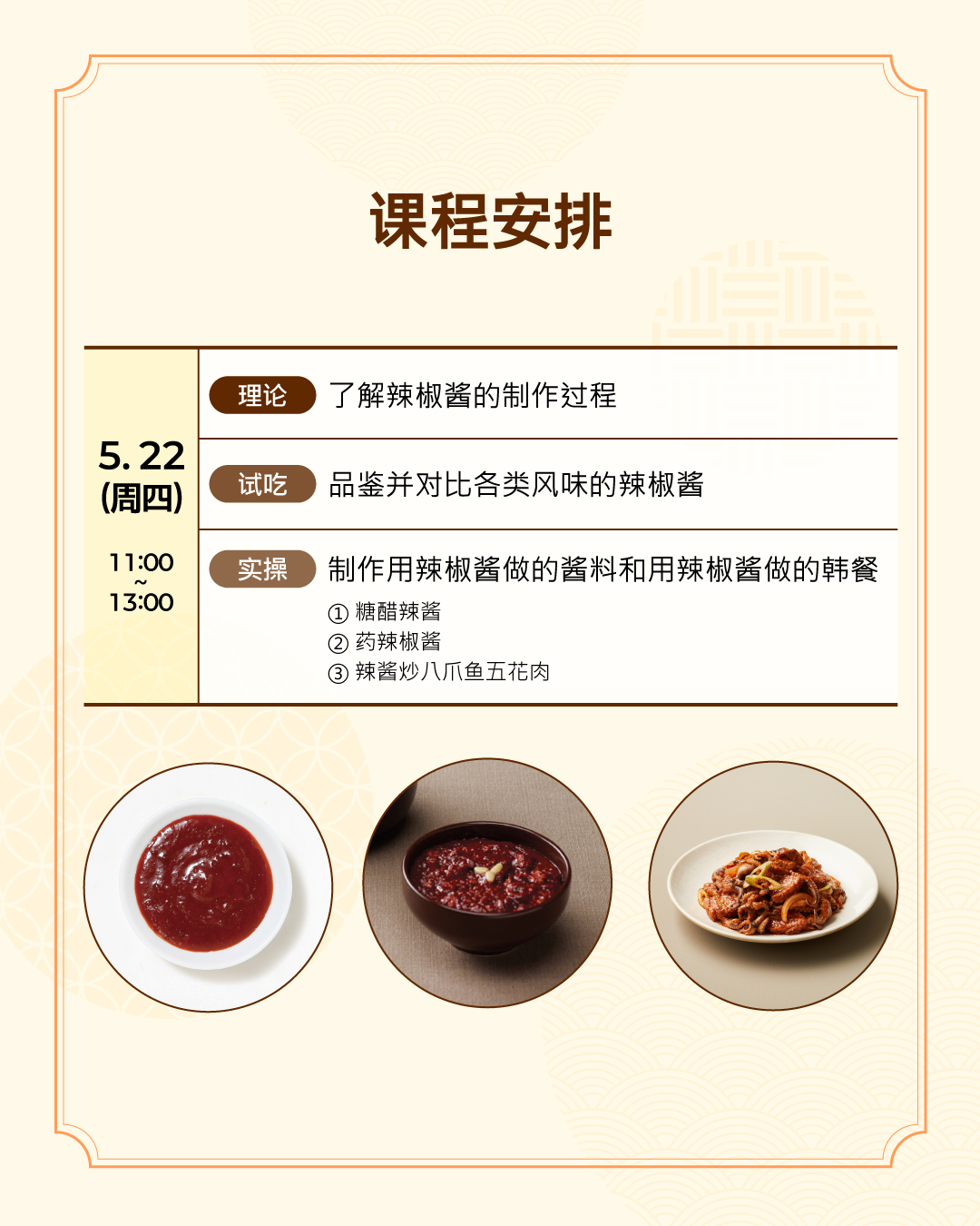 课程安排 5.22 （周四）（理论）了解辣椒酱的制作过程 （试吃）品鉴并对比各类风味的辣椒酱  （ 实操 ） 制作用辣椒酱做的酱料和用辣椒酱做的韩餐 - 糖醋辣酱、药辣椒酱、辣酱炒八爪鱼五花肉
